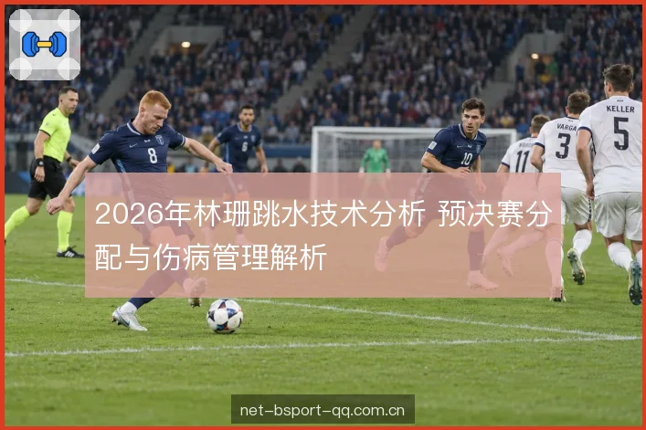 2026年林珊跳水技术分析 预决赛分配与伤病管理解析